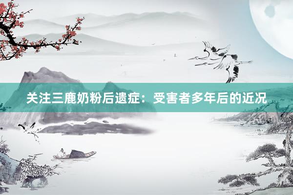 关注三鹿奶粉后遗症：受害者多年后的近况
