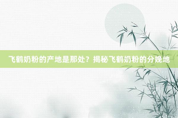 飞鹤奶粉的产地是那处？揭秘飞鹤奶粉的分娩地