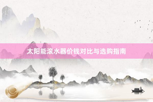 太阳能滚水器价钱对比与选购指南